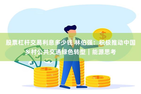 股票杠杆交易利息多少钱 林伯强：积极推动中国乡村公共交通绿色转型︱能源思考