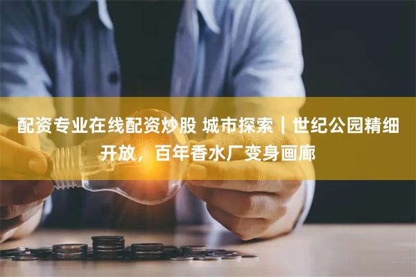 配资专业在线配资炒股 城市探索｜世纪公园精细开放，百年香水厂变身画廊