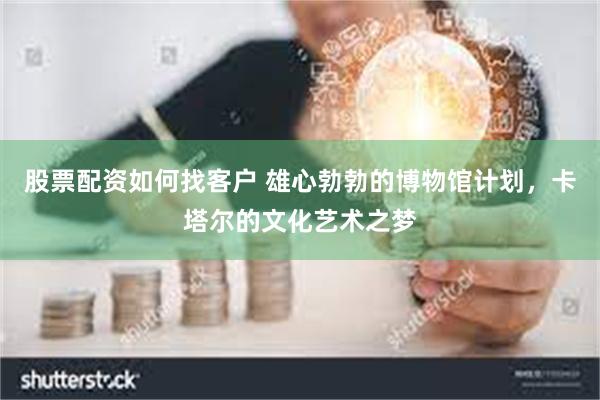 股票配资如何找客户 雄心勃勃的博物馆计划，卡塔尔的文化艺术之梦