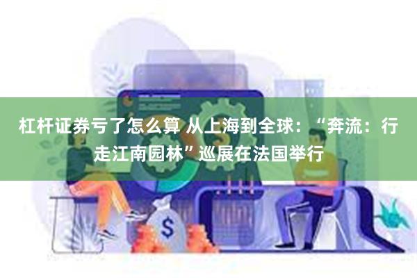 杠杆证券亏了怎么算 从上海到全球：“奔流：行走江南园林”巡展在法国举行