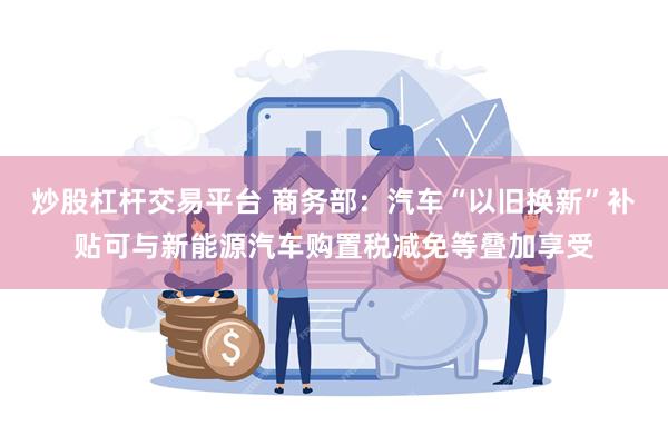 炒股杠杆交易平台 商务部：汽车“以旧换新”补贴可与新能源汽车购置税减免等叠加享受