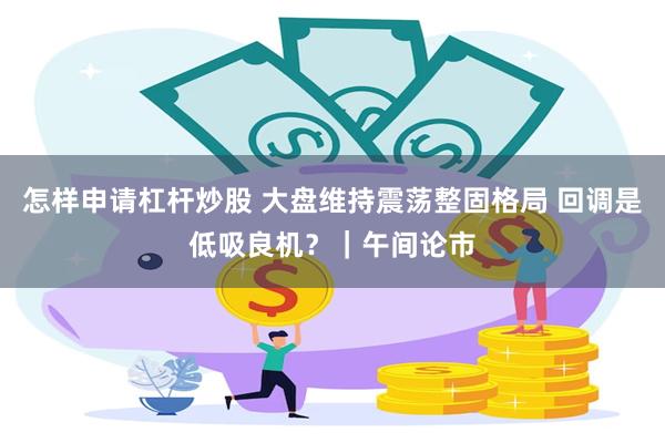 怎样申请杠杆炒股 大盘维持震荡整固格局 回调是低吸良机？｜午间论市