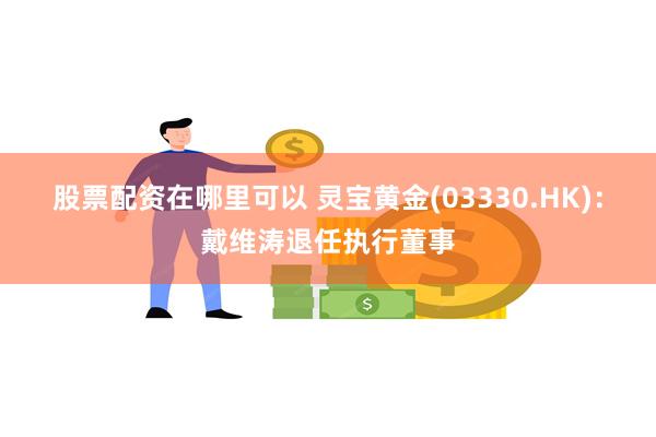 股票配资在哪里可以 灵宝黄金(03330.HK)：戴维涛退任执行董事