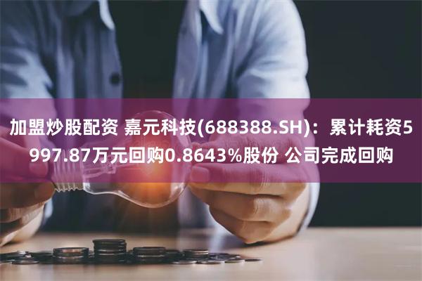 加盟炒股配资 嘉元科技(688388.SH)：累计耗资5997.87万元回购0.8643%股份 公司完成回购