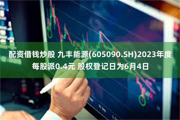 配资借钱炒股 九丰能源(605090.SH)2023年度每股派0.4元 股权登记日为6月4日