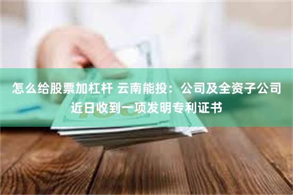 怎么给股票加杠杆 云南能投：公司及全资子公司近日收到一项发明专利证书