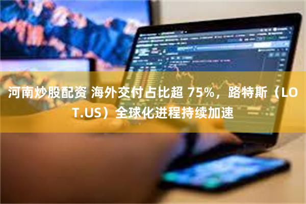 河南炒股配资 海外交付占比超 75%，路特斯（LOT.US）全球化进程持续加速