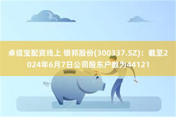 卓信宝配资线上 银邦股份(300337.SZ)：截至2024年6月7日公司股东户数为44121