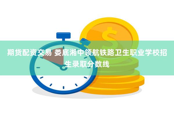 期货配资交易 娄底湘中领航铁路卫生职业学校招生录取分数线