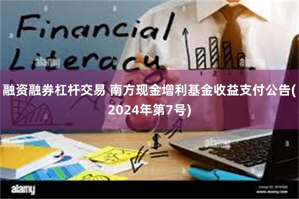 融资融券杠杆交易 南方现金增利基金收益支付公告(2024年第7号)