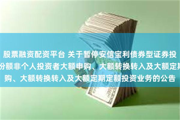 股票融资配资平台 关于暂停安信宝利债券型证券投资基金(LOF)F类基金份额非个人投资者大额申购、大额转换转入及大额定期定额投资业务的公告