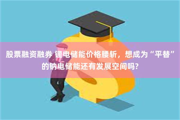 股票融资融券 锂电储能价格腰斩，想成为“平替”的钠电储能还有发展空间吗?