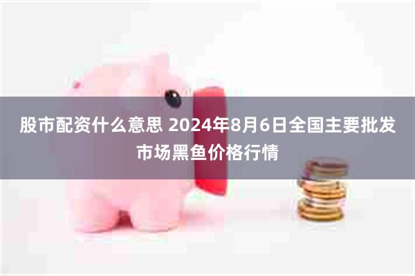 股市配资什么意思 2024年8月6日全国主要批发市场黑鱼价格行情