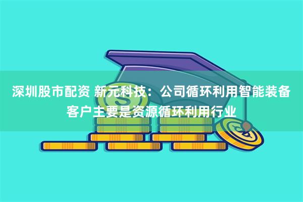 深圳股市配资 新元科技：公司循环利用智能装备客户主要是资源循环利用行业