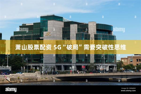 萧山股票配资 5G“破局”需要突破性思维