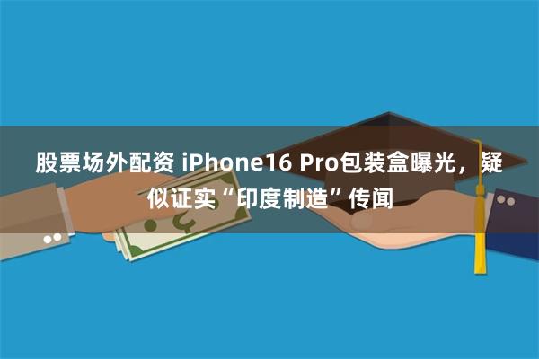 股票场外配资 iPhone16 Pro包装盒曝光，疑似证实“印度制造”传闻