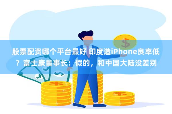 股票配资哪个平台最好 印度造iPhone良率低？富士康董事长：假的，和中国大陆没差别