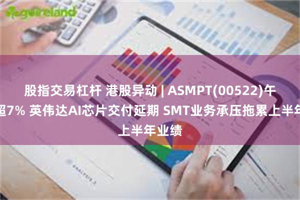 股指交易杠杆 港股异动 | ASMPT(00522)午后跌超7% 英伟达AI芯片交付延期 SMT业务承压拖累上半年业绩