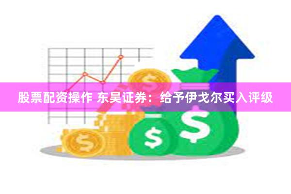 股票配资操作 东吴证券：给予伊戈尔买入评级