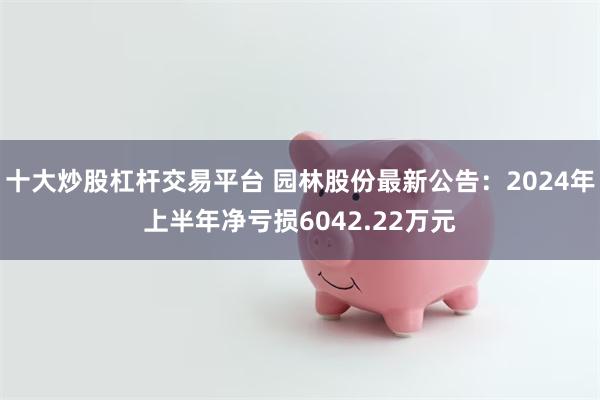 十大炒股杠杆交易平台 园林股份最新公告：2024年上半年净亏损6042.22万元