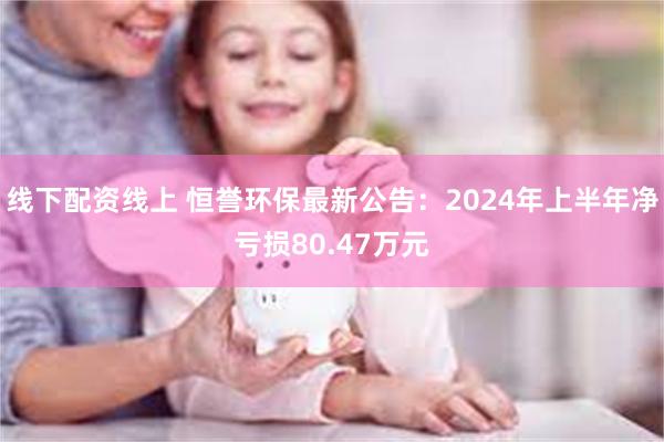 线下配资线上 恒誉环保最新公告：2024年上半年净亏损80.47万元