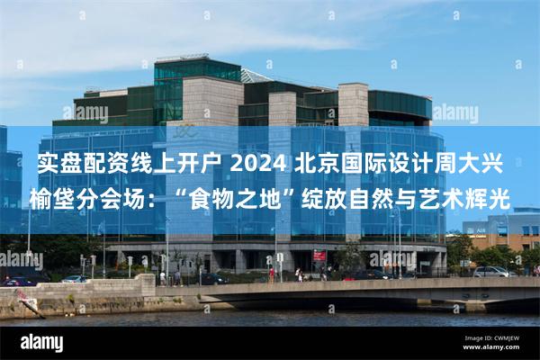 实盘配资线上开户 2024 北京国际设计周大兴榆垡分会场：“食物之地”绽放自然与艺术辉光