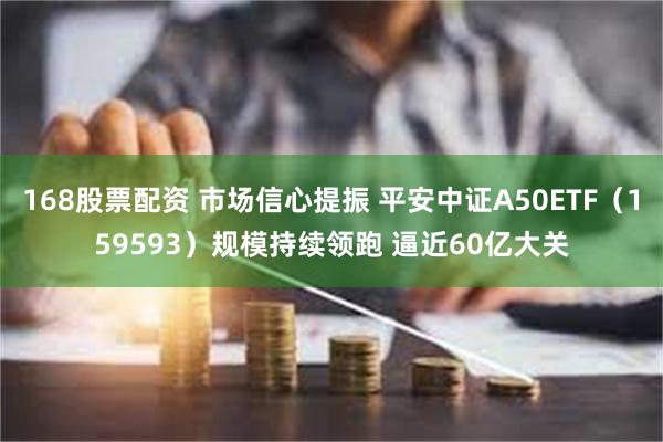 168股票配资 市场信心提振 平安中证A50ETF（159593）规模持续领跑 逼近60亿大关