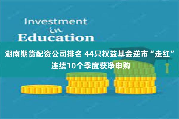 湖南期货配资公司排名 44只权益基金逆市“走红” 连续10个季度获净申购