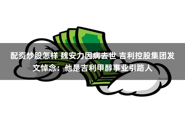 配资炒股怎样 魏安力因病去世 吉利控股集团发文悼念：他是吉利甲醇事业引路人