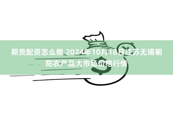 期货配资怎么做 2024年10月18日江苏无锡朝阳农产品大市场价格行情