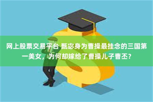 网上股票交易平台 甄宓身为曹操最挂念的三国第一美女，为何却嫁给了曹操儿子曹丕？