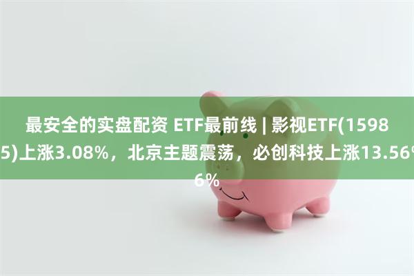 最安全的实盘配资 ETF最前线 | 影视ETF(159855)上涨3.08%，北京主题震荡，必创科技上涨13.56%