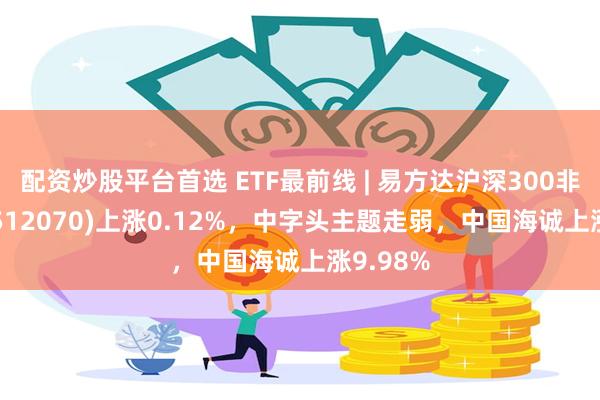 配资炒股平台首选 ETF最前线 | 易方达沪深300非银ETF(512070)上涨0.12%，中字头主题走弱，中国海诚上涨9.98%