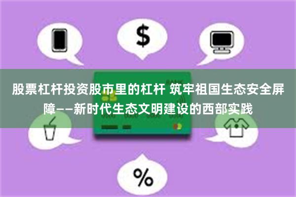 股票杠杆投资股市里的杠杆 筑牢祖国生态安全屏障——新时代生态文明建设的西部实践