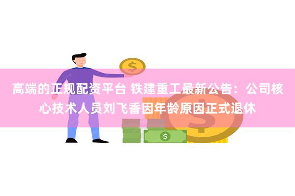 高端的正规配资平台 铁建重工最新公告：公司核心技术人员刘飞香因年龄原因正式退休