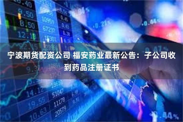 宁波期货配资公司 福安药业最新公告：子公司收到药品注册证书