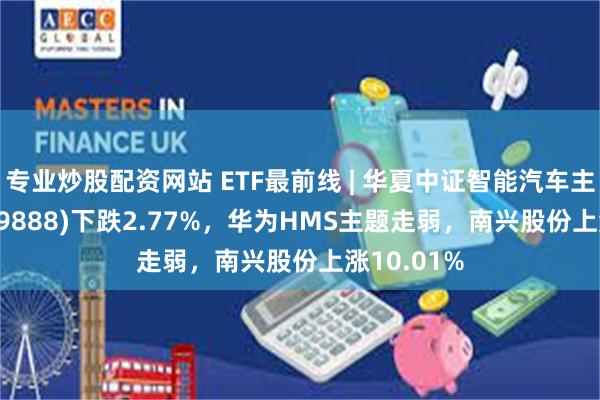 专业炒股配资网站 ETF最前线 | 华夏中证智能汽车主题ETF(159888)下跌2.77%，华为HMS主题走弱，南兴股份上涨10.01%