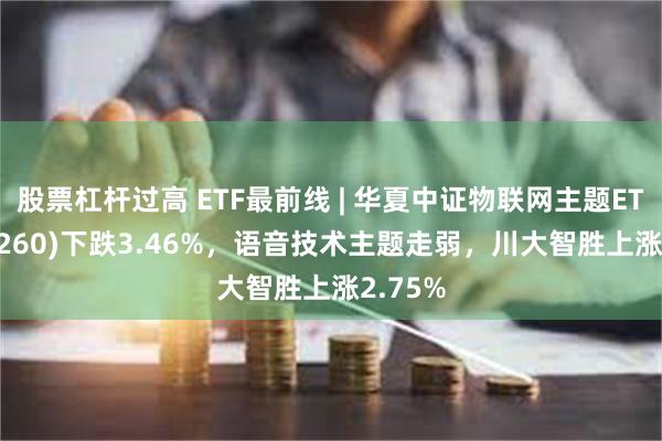 股票杠杆过高 ETF最前线 | 华夏中证物联网主题ETF(516260)下跌3.46%，语音技术主题走弱，川大智胜上涨2.75%