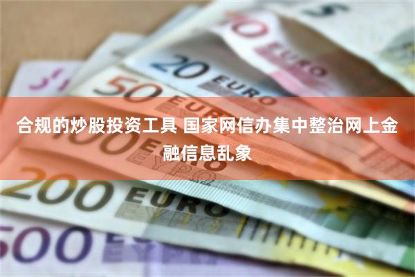 合规的炒股投资工具 国家网信办集中整治网上金融信息乱象