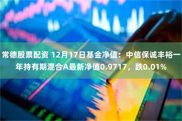 常德股票配资 12月17日基金净值：中信保诚丰裕一年持有期混合A最新净值0.9717，跌0.01%