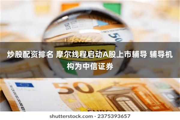 炒股配资排名 摩尔线程启动A股上市辅导 辅导机构为中信证券