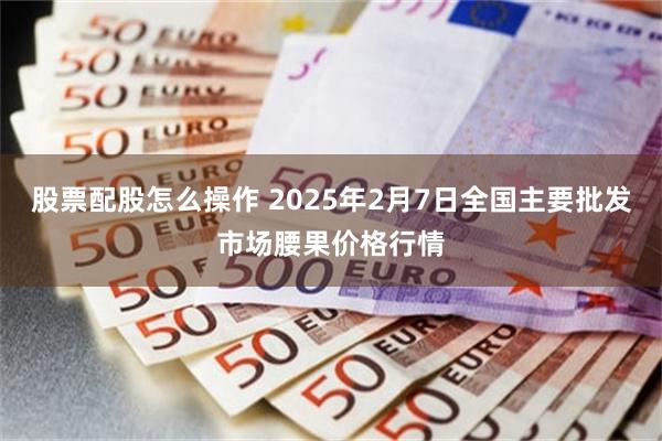 股票配股怎么操作 2025年2月7日全国主要批发市场腰果价格行情