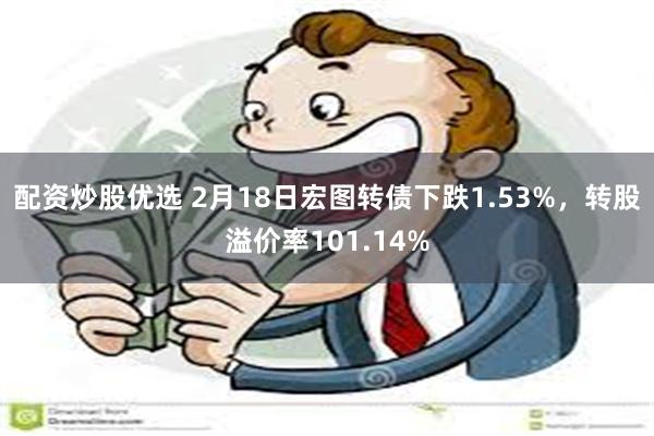 配资炒股优选 2月18日宏图转债下跌1.53%，转股溢价率101.14%