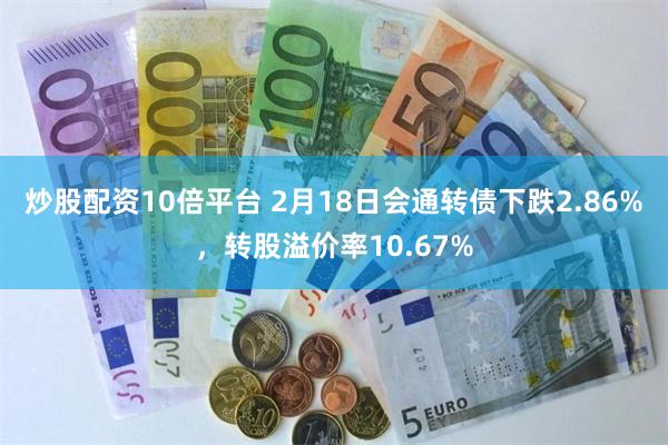 炒股配资10倍平台 2月18日会通转债下跌2.86%，转股溢价率10.67%