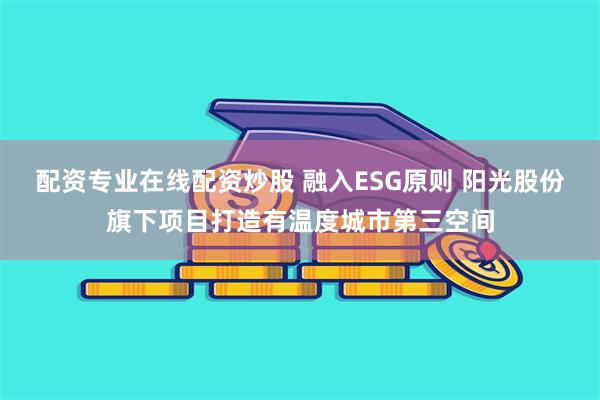 配资专业在线配资炒股 融入ESG原则 阳光股份旗下项目打造有温度城市第三空间