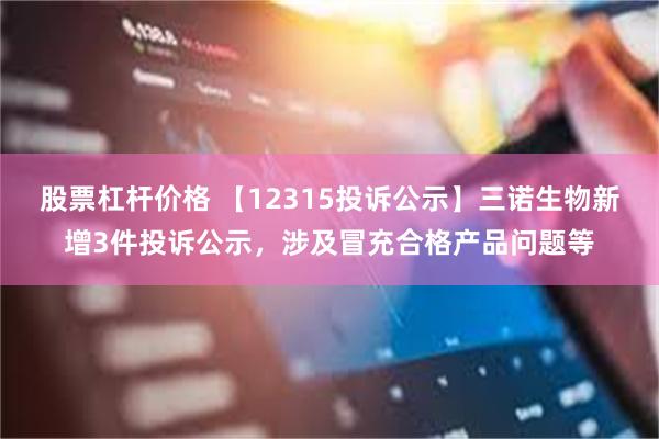 股票杠杆价格 【12315投诉公示】三诺生物新增3件投诉公示，涉及冒充合格产品问题等