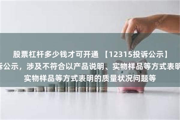 股票杠杆多少钱才可开通 【12315投诉公示】老百姓新增4件投诉公示，涉及不符合以产品说明、实物样品等方式表明的质量状况问题等