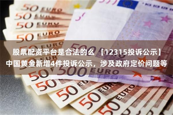 股票配资平台是合法的么 【12315投诉公示】中国黄金新增4件投诉公示，涉及政府定价问题等